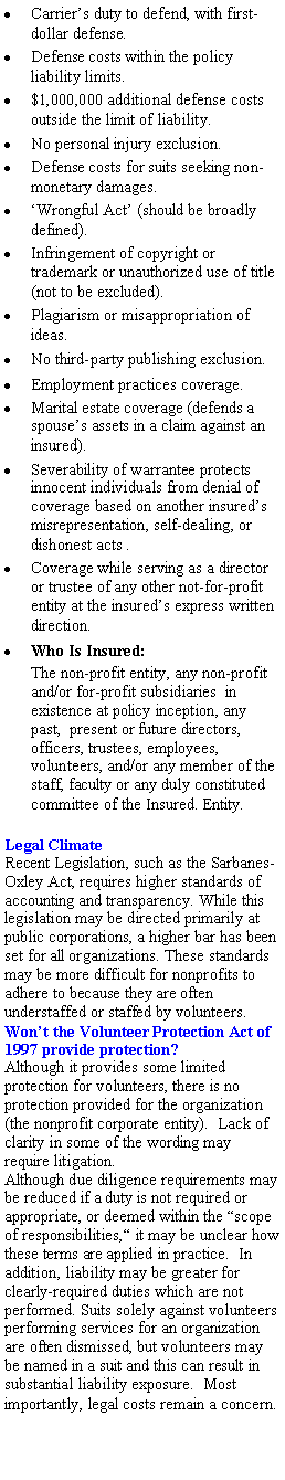 Text Box: Carrier’s duty to defend, with first-dollar defense.Defense costs within the policy liability limits.$1,000,000 additional defense costs outside the limit of liability.No personal injury exclusion.Defense costs for suits seeking non-monetary damages.‘Wrongful Act’ (should be broadly defined). Infringement of copyright or trademark or unauthorized use of title (not to be excluded).Plagiarism or misappropriation of ideas.No third-party publishing exclusion.Employment practices coverage.Marital estate coverage (defends a spouse’s assets in a claim against an insured).Severability of warrantee protects innocent individuals from denial of coverage based on another insured’s misrepresentation, self-dealing, or dishonest acts .Coverage while serving as a director or trustee of any other not-for-profit entity at the insured’s express written direction.Who Is Insured: The non-profit entity, any non-profit and/or for-profit subsidiaries  in existence at policy inception, any past,  present or future directors, officers, trustees, employees, volunteers, and/or any member of the staff, faculty or any duly constituted committee of the Insured. Entity.Legal ClimateRecent Legislation, such as the Sarbanes-Oxley Act, requires higher standards of accounting and transparency. While this legislation may be directed primarily at public corporations, a higher bar has been set for all organizations. These standards may be more difficult for nonprofits to adhere to because they are often understaffed or staffed by volunteers.Won’t the Volunteer Protection Act of 1997 provide protection? Although it provides some limited protection for volunteers, there is no protection provided for the organization (the nonprofit corporate entity).  Lack of clarity in some of the wording may require litigation.  Although due diligence requirements may be reduced if a duty is not required or appropriate, or deemed within the “scope of responsibilities,“ it may be unclear how these terms are applied in practice.  In addition, liability may be greater for clearly-required duties which are not performed. Suits solely against volunteers performing services for an organization are often dismissed, but volunteers may be named in a suit and this can result in substantial liability exposure.  Most importantly, legal costs remain a concern.